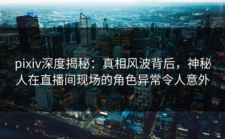 pixiv深度揭秘：真相风波背后，神秘人在直播间现场的角色异常令人意外