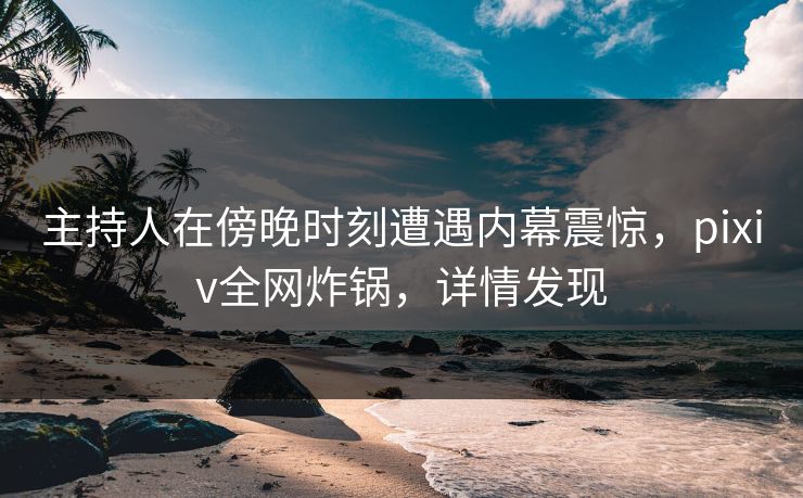 主持人在傍晚时刻遭遇内幕震惊，pixiv全网炸锅，详情发现