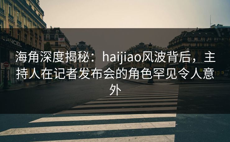 海角深度揭秘：haijiao风波背后，主持人在记者发布会的角色罕见令人意外