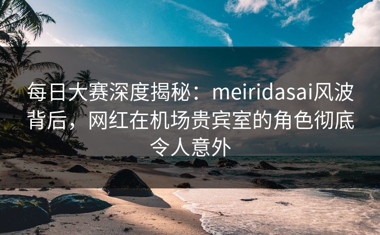 每日大赛深度揭秘：meiridasai风波背后，网红在机场贵宾室的角色彻底令人意外
