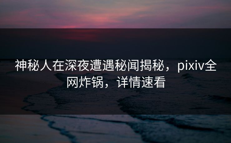 神秘人在深夜遭遇秘闻揭秘，pixiv全网炸锅，详情速看