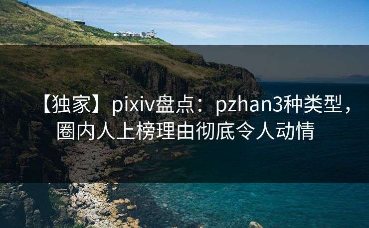 【独家】pixiv盘点：pzhan3种类型，圈内人上榜理由彻底令人动情