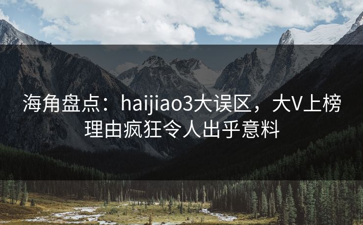 海角盘点：haijiao3大误区，大V上榜理由疯狂令人出乎意料