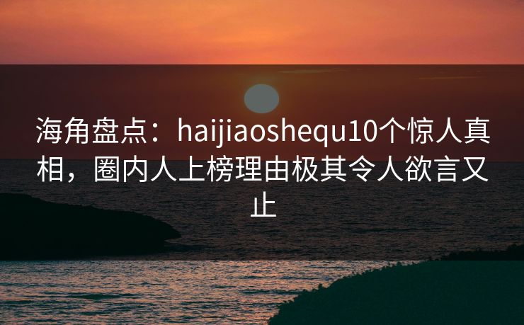 海角盘点：haijiaoshequ10个惊人真相，圈内人上榜理由极其令人欲言又止