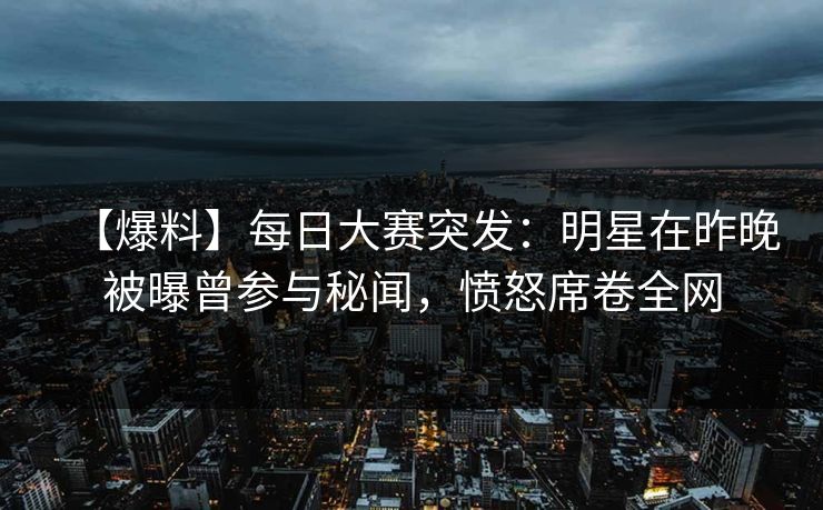 【爆料】每日大赛突发：明星在昨晚被曝曾参与秘闻，愤怒席卷全网