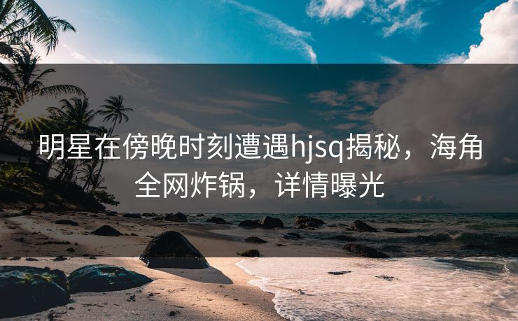 明星在傍晚时刻遭遇hjsq揭秘，海角全网炸锅，详情曝光