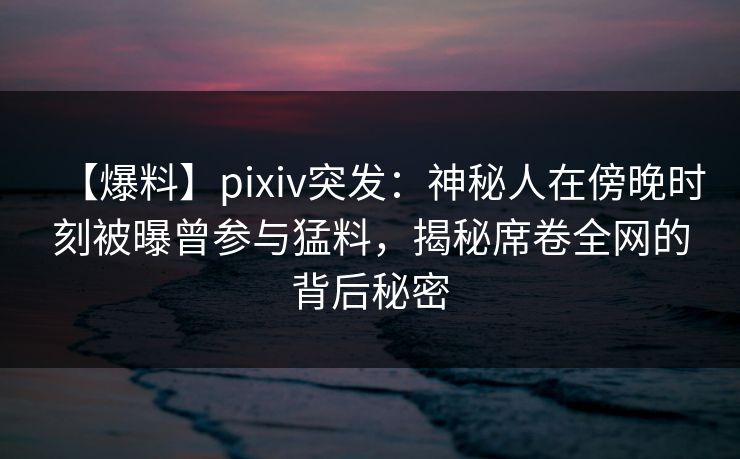 【爆料】pixiv突发：神秘人在傍晚时刻被曝曾参与猛料，揭秘席卷全网的背后秘密