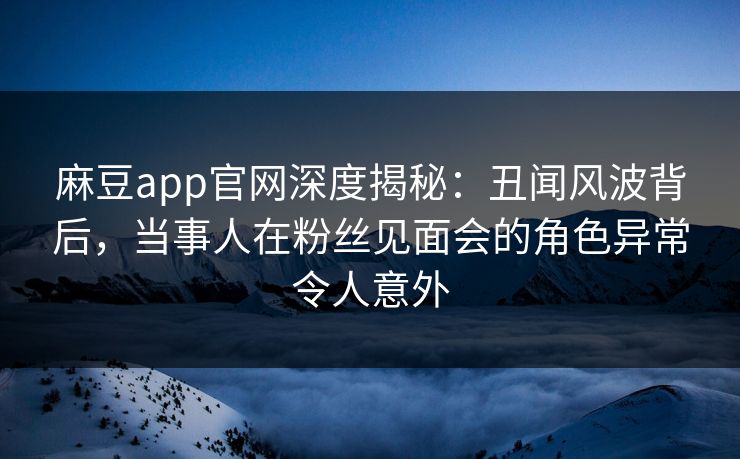 麻豆app官网深度揭秘：丑闻风波背后，当事人在粉丝见面会的角色异常令人意外