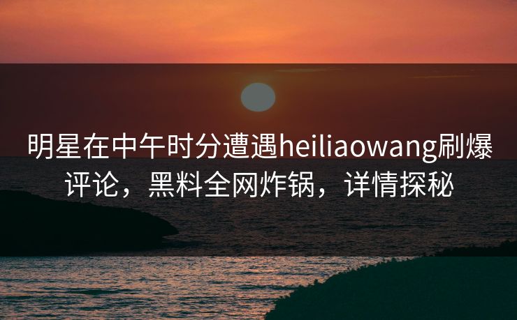 明星在中午时分遭遇heiliaowang刷爆评论，黑料全网炸锅，详情探秘