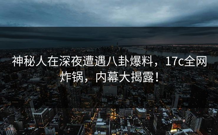 神秘人在深夜遭遇八卦爆料，17c全网炸锅，内幕大揭露！