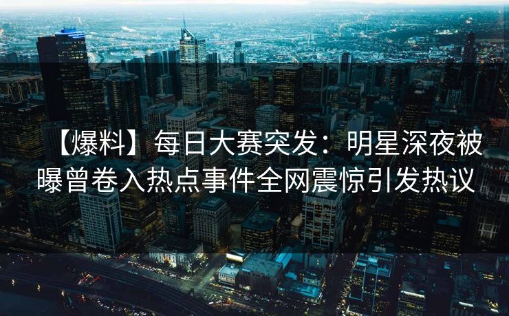 【爆料】每日大赛突发：明星深夜被曝曾卷入热点事件全网震惊引发热议
