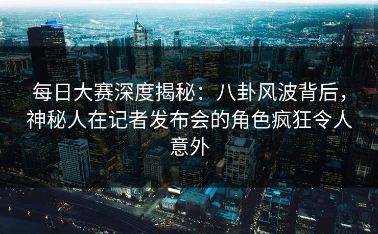 每日大赛深度揭秘：八卦风波背后，神秘人在记者发布会的角色疯狂令人意外