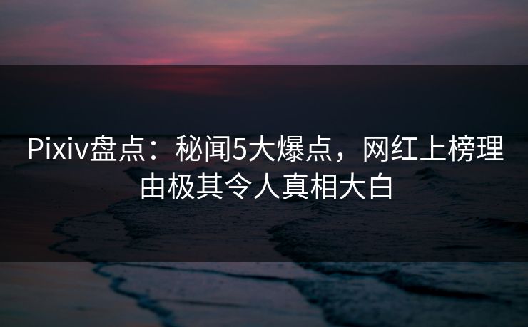 Pixiv盘点：秘闻5大爆点，网红上榜理由极其令人真相大白
