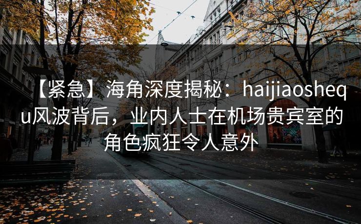【紧急】海角深度揭秘：haijiaoshequ风波背后，业内人士在机场贵宾室的角色疯狂令人意外