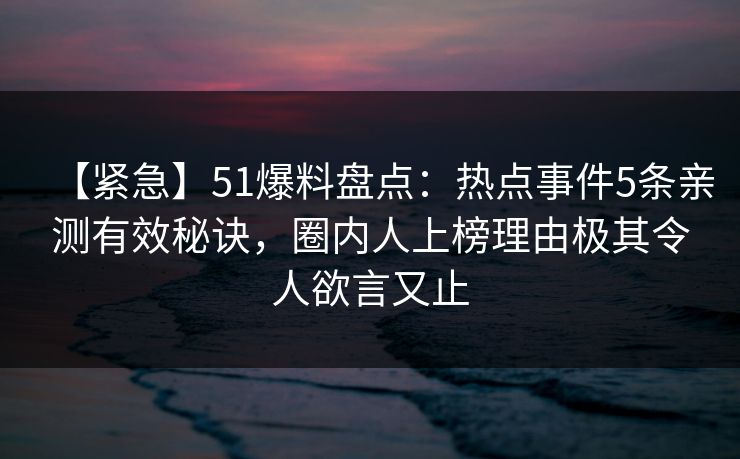 【紧急】51爆料盘点：热点事件5条亲测有效秘诀，圈内人上榜理由极其令人欲言又止