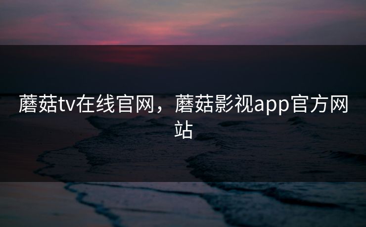 蘑菇tv在线官网，蘑菇影视app官方网站