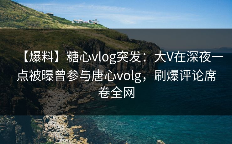 【爆料】糖心vlog突发：大V在深夜一点被曝曾参与唐心volg，刷爆评论席卷全网