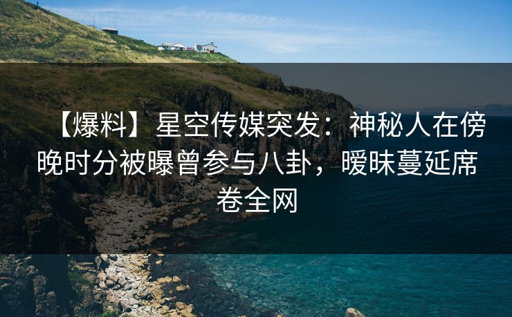 【爆料】星空传媒突发：神秘人在傍晚时分被曝曾参与八卦，暧昧蔓延席卷全网
