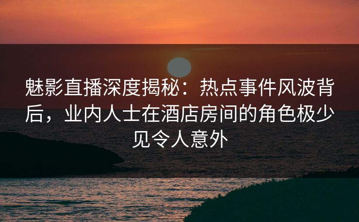魅影直播深度揭秘：热点事件风波背后，业内人士在酒店房间的角色极少见令人意外