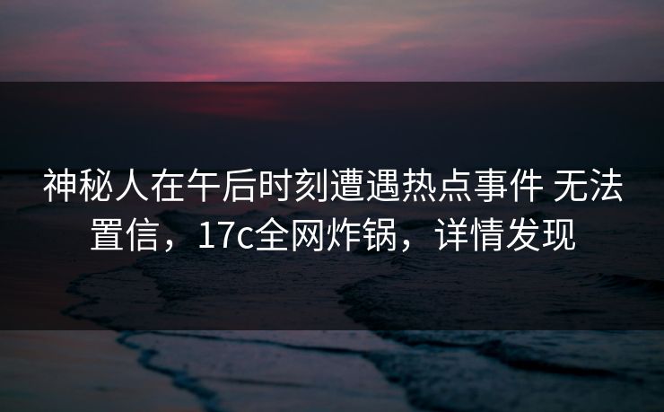 神秘人在午后时刻遭遇热点事件 无法置信，17c全网炸锅，详情发现