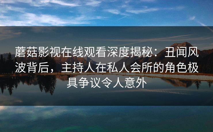 蘑菇影视在线观看深度揭秘：丑闻风波背后，主持人在私人会所的角色极具争议令人意外