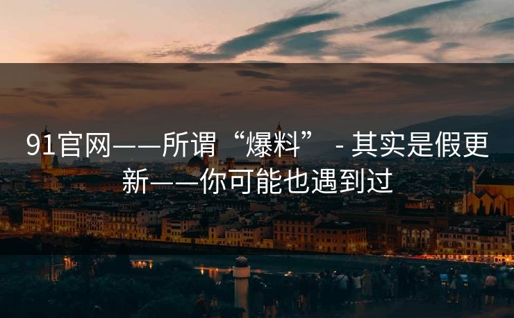 91官网——所谓“爆料” - 其实是假更新——你可能也遇到过