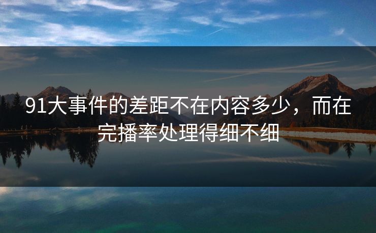 91大事件的差距不在内容多少，而在完播率处理得细不细