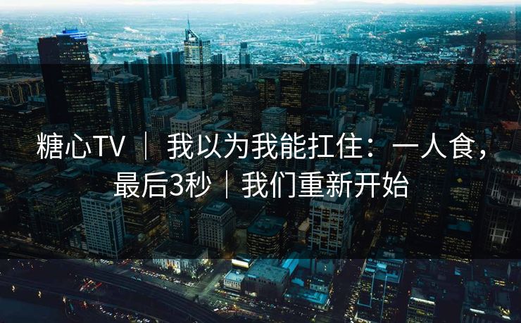 糖心TV ｜ 我以为我能扛住：一人食，最后3秒｜我们重新开始