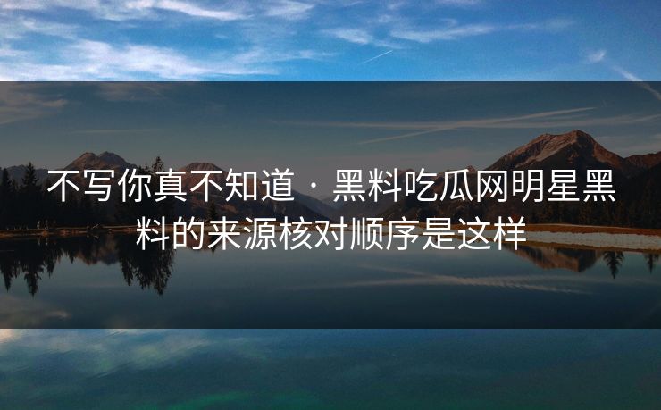 不写你真不知道 · 黑料吃瓜网明星黑料的来源核对顺序是这样