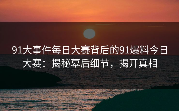 91大事件每日大赛背后的91爆料今日大赛：揭秘幕后细节，揭开真相