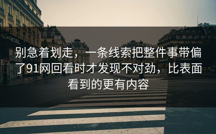 别急着划走，一条线索把整件事带偏了91网回看时才发现不对劲，比表面看到的更有内容